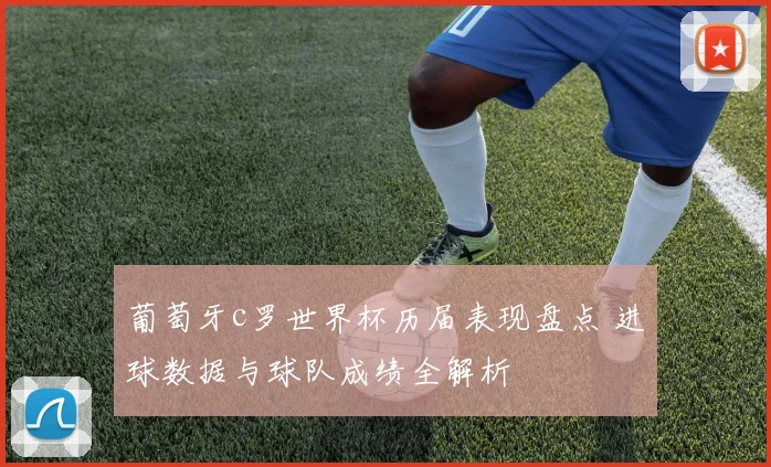 葡萄牙c罗世界杯历届表现盘点 进球数据与球队成绩全解析