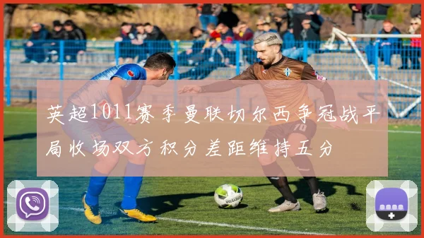 英超1011赛季曼联切尔西争冠战平局收场双方积分差距维持五分