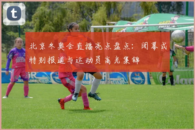 北京冬奥会直播亮点盘点：闭幕式特别报道与运动员高光集锦