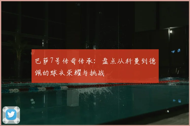 巴萨7号传奇传承：盘点从科曼到德佩的球衣荣耀与挑战