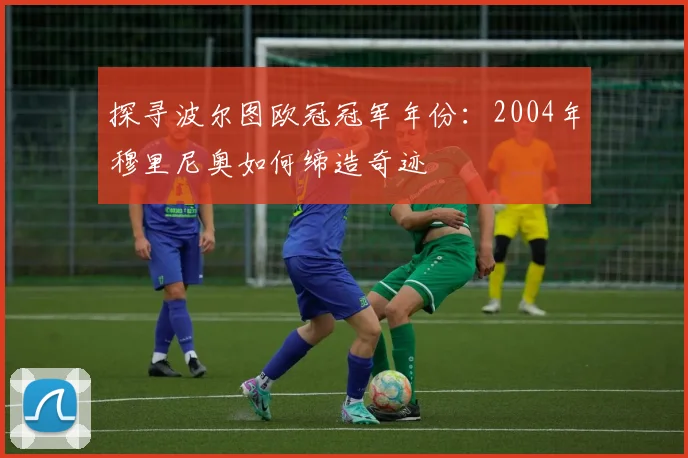 探寻波尔图欧冠冠军年份：2004年穆里尼奥如何缔造奇迹