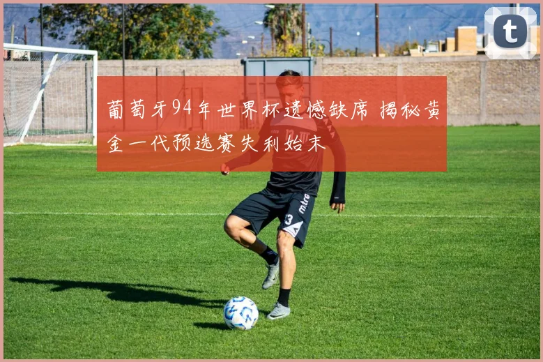 葡萄牙94年世界杯遗憾缺席 揭秘黄金一代预选赛失利始末