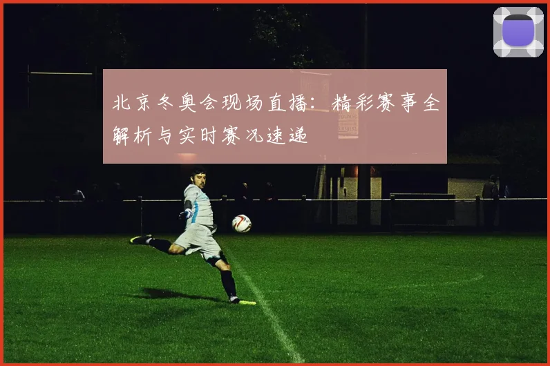 北京冬奥会现场直播：精彩赛事全解析与实时赛况速递