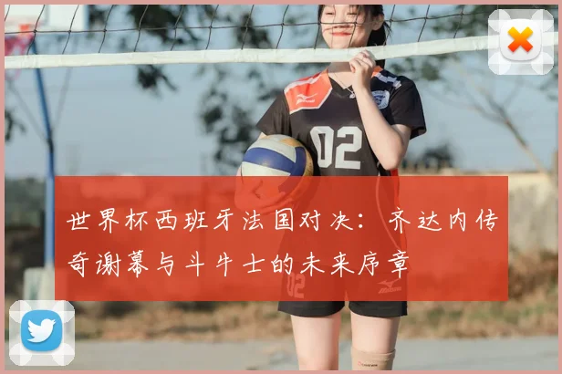 世界杯西班牙法国对决:齐达内传奇谢幕与斗牛士的未来序章