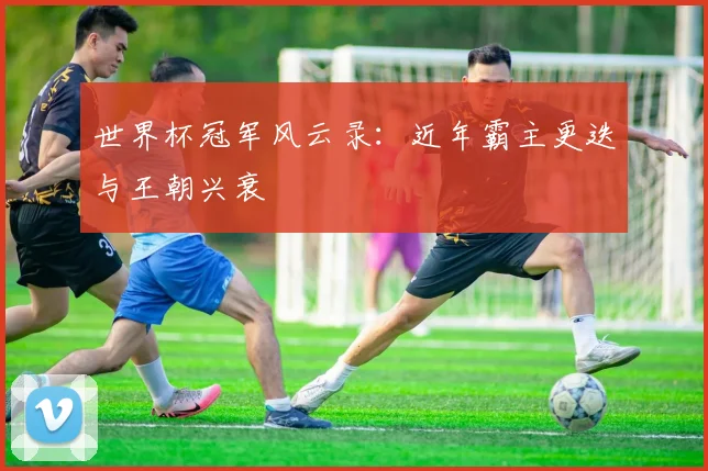 世界杯冠军风云录:近年霸主更迭与王朝兴衰