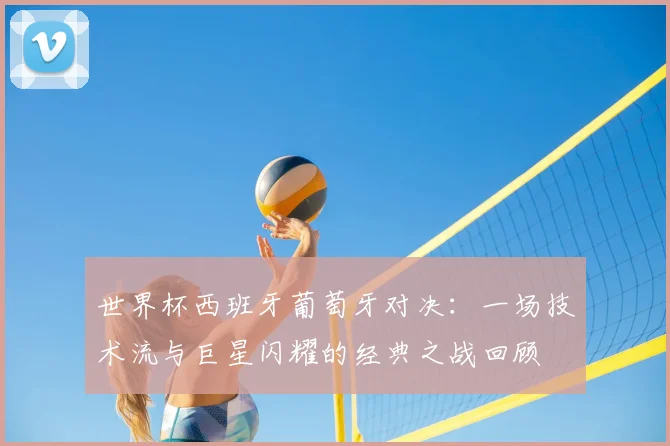 世界杯西班牙葡萄牙对决:一场技术流与巨星闪耀的经典之战回顾