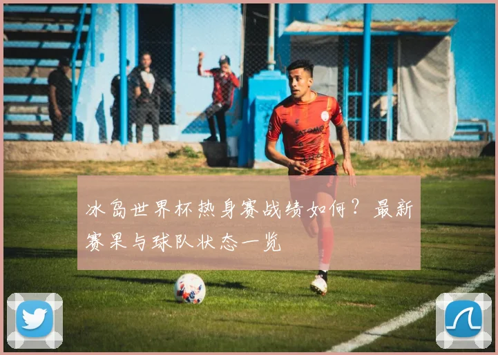 冰岛世界杯热身赛战绩如何?最新赛果与球队状态一览