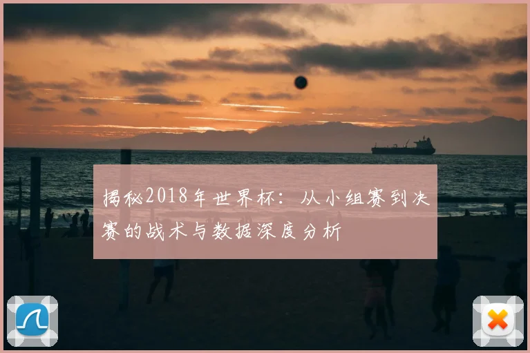 揭秘2018年世界杯:从小组赛到决赛的战术与数据深度分析