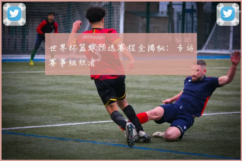 世界杯篮球预选赛程全揭秘:专访赛事组织者
