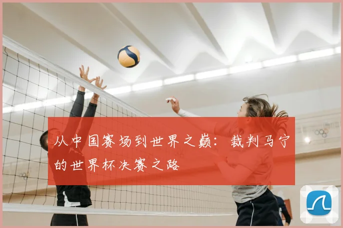 从中国赛场到世界之巅:裁判马宁的世界杯决赛之路
