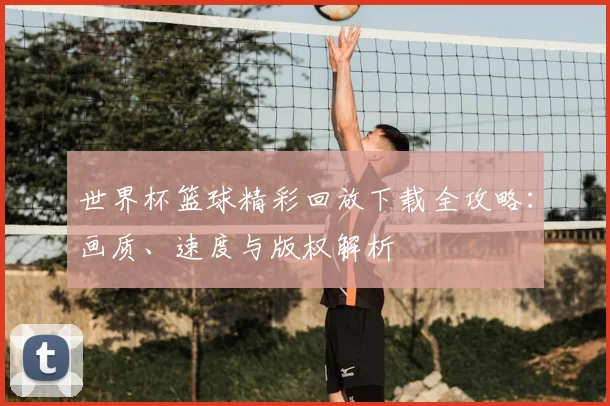 世界杯篮球精彩回放下载全攻略:画质、速度与版权解析