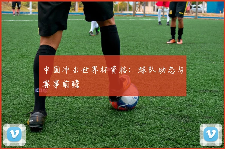 中国冲击世界杯资格:球队动态与赛事前瞻