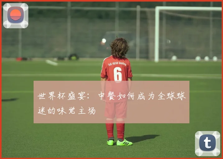 世界杯盛宴:中餐如何成为全球球迷的味觉主场