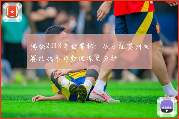 揭秘2018年世界杯:从小组赛到决赛的战术与数据深度分析