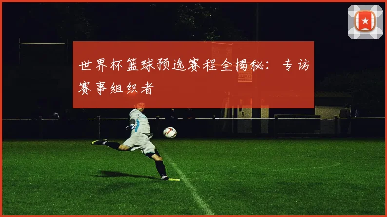 世界杯篮球预选赛程全揭秘:专访赛事组织者