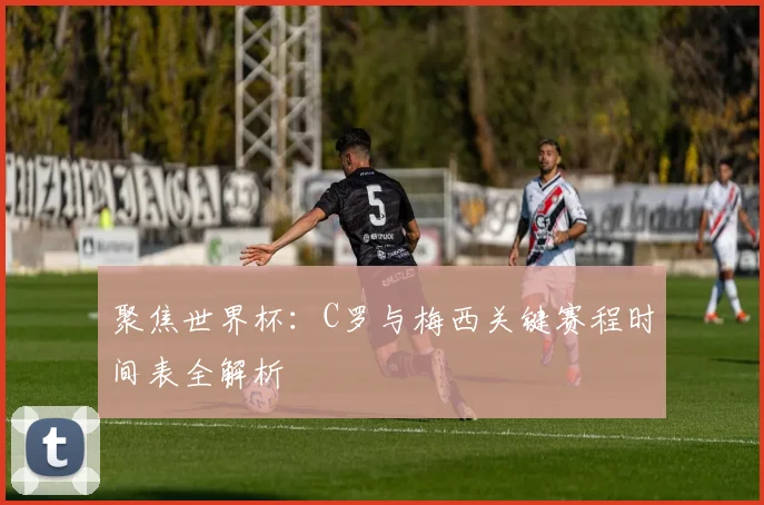 聚焦世界杯:C罗与梅西关键赛程时间表全解析
