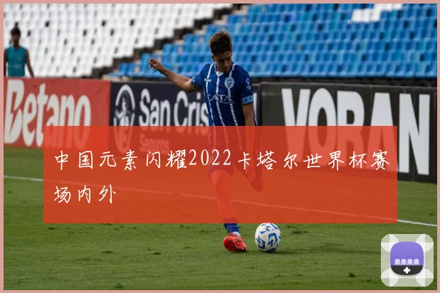 中国元素闪耀2022卡塔尔世界杯赛场内外
