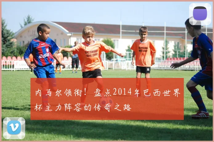 内马尔领衔!盘点2014年巴西世界杯主力阵容的传奇之路