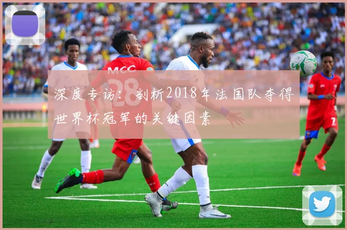 深度专访：剖析2018年法国队夺得世界杯冠军的关键因素