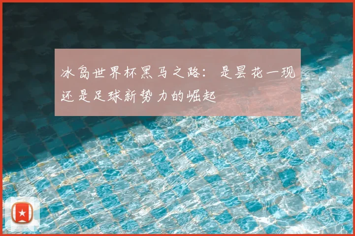 冰岛世界杯黑马之路:是昙花一现还是足球新势力的崛起